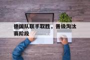 金年会app下载-德国队联手取胜，晋级淘汰赛阶段
