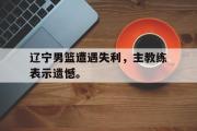 金年会招牌-辽宁男篮遭遇失利，主教练表示遗憾。