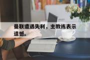 jinnianhui-曼联遭遇失利，主教练表示遗憾。