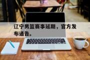 jinnianhui-辽宁男篮赛事延期，官方发布通告。