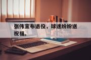 金年会招牌-张伟宣布退役，球迷纷纷送祝福。
