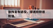 金年会招牌-张伟宣布退役，球迷纷纷送祝福。