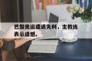 金年会招牌-巴黎奥运遭遇失利，主教练表示遗憾。