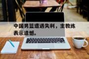 jinnianhui-中国男篮遭遇失利，主教练表示遗憾。