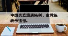 jinnianhui-中国男篮遭遇失利，主教练表示遗憾。