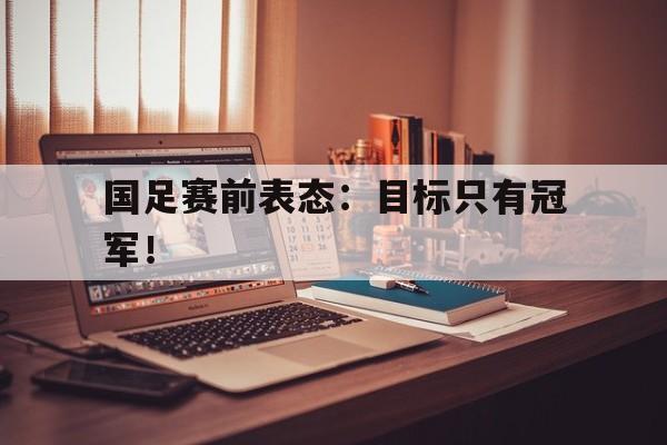 国足赛前表态：目标只有冠军！