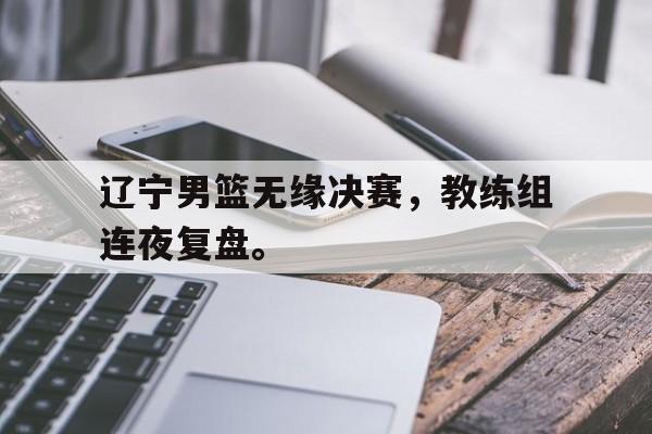 辽宁男篮无缘决赛，教练组连夜复盘。