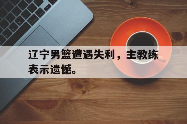 辽宁男篮遭遇失利，主教练表示遗憾。