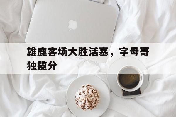 雄鹿客场大胜活塞，字母哥独揽分